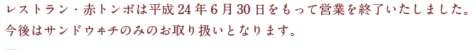 レストラン・赤トンボは平成24年6月30日をもって営業を終了いたしました。今後はサンドウヰチのみのお取り扱いとなります。